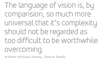 The language of vision is, by comparision, so much more universal that its complexity should not be regarded as too difficult to be worthwhile overcoming. - A Primer of Visual Literacy - Donis A. Dondis